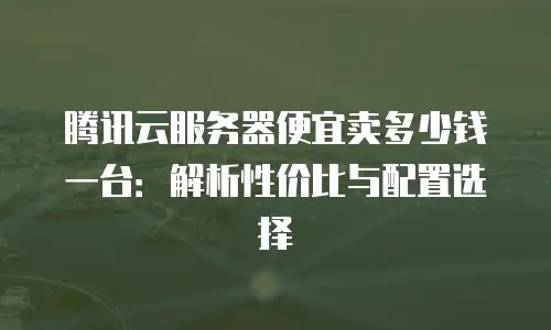 腾讯云服务器便宜卖多少钱一台：解析性价比与配置选择