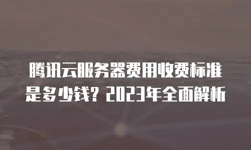 腾讯云服务器费用收费标准是多少钱？2023年全面解析