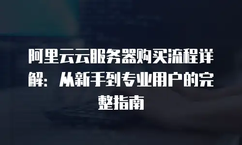 阿里云云服务器购买流程详解：从新手到专业用户的完整指南
