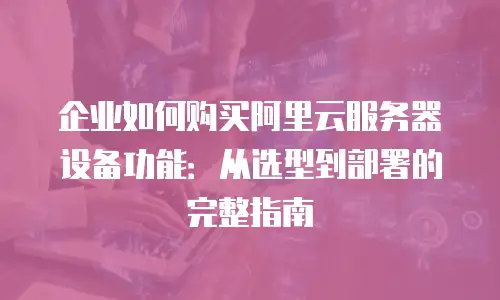 企业如何购买阿里云服务器设备功能：从选型到部署的完整指南