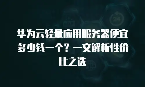 华为云轻量应用服务器便宜多少钱一个？一文解析性价比之选