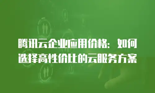腾讯云企业应用价格：如何选择高性价比的云服务方案