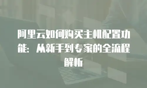 阿里云如何购买主机配置功能：从新手到专家的全流程解析