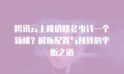 腾讯云主机价格多少钱一个新机？解析配置与预算的平衡之道