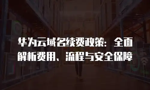 华为云域名续费政策：全面解析费用、流程与安全保障