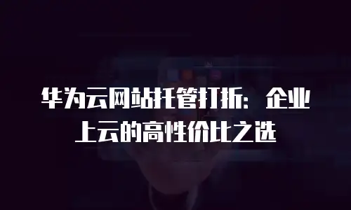 华为云网站托管打折：企业上云的高性价比之选