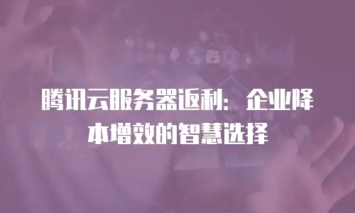 腾讯云服务器返利：企业降本增效的智慧选择