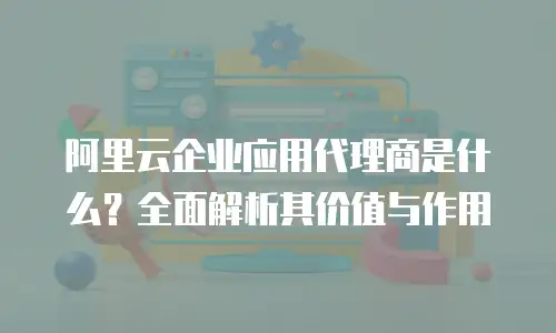 阿里云企业应用代理商是什么？全面解析其价值与作用