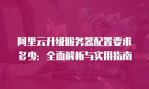 阿里云升级服务器配置要求多少：全面解析与实用指南