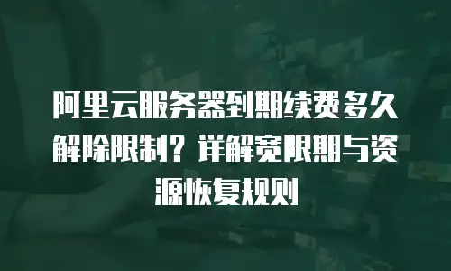 阿里云服务器到期续费多久解除限制？详解宽限期与资源恢复规则