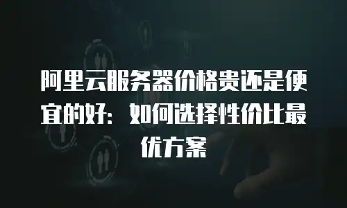 阿里云服务器价格贵还是便宜的好：如何选择性价比最优方案