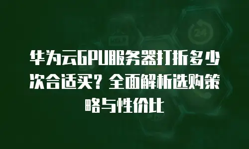 华为云GPU服务器打折多少次合适买？全面解析选购策略与性价比