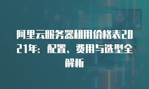 阿里云服务器租用价格表2021年：配置、费用与选型全解析