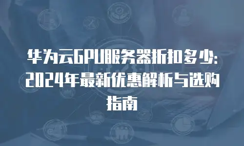 华为云GPU服务器折扣多少：2024年最新优惠解析与选购指南