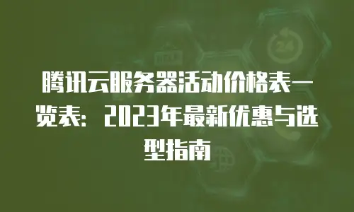 腾讯云服务器活动价格表一览表：2023年最新优惠与选型指南