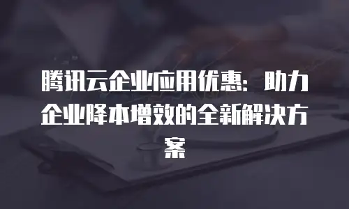 腾讯云企业应用优惠：助力企业降本增效的全新解决方案
