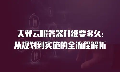 天翼云服务器升级要多久：从规划到实施的全流程解析