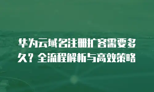 华为云域名注册扩容需要多久？全流程解析与高效策略