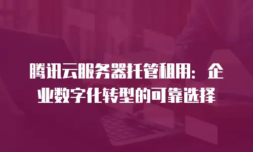 腾讯云服务器托管租用：企业数字化转型的可靠选择
