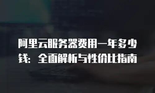 阿里云服务器费用一年多少钱：全面解析与性价比指南