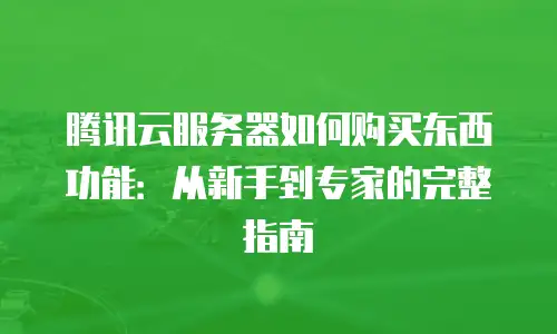 腾讯云服务器如何购买东西功能：从新手到专家的完整指南