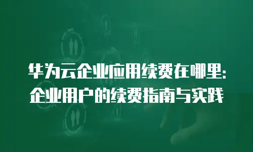 华为云企业应用续费在哪里：企业用户的续费指南与实践