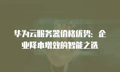 华为云服务器价格优势：企业降本增效的智能之选