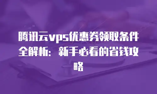 腾讯云vps优惠券领取条件全解析：新手必看的省钱攻略