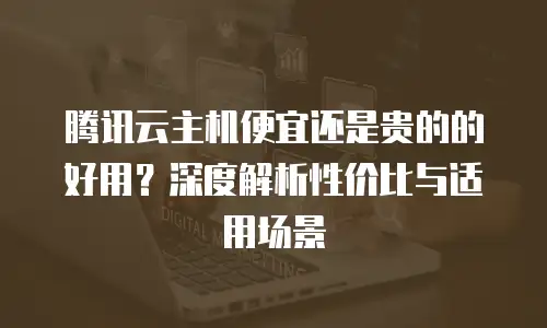 腾讯云主机便宜还是贵的的好用？深度解析性价比与适用场景