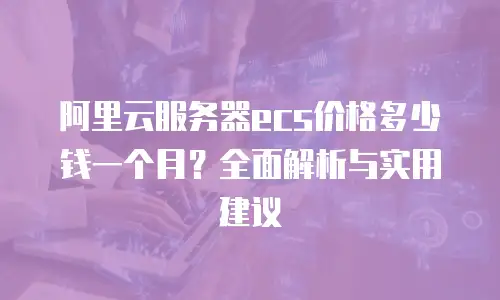 阿里云服务器ecs价格多少钱一个月？全面解析与实用建议