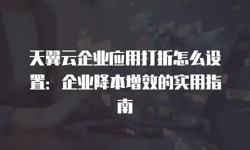 天翼云企业应用打折怎么设置：企业降本增效的实用指南