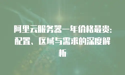 阿里云服务器一年价格最贵：配置、区域与需求的深度解析
