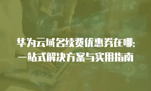 华为云域名续费优惠券在哪：一站式解决方案与实用指南