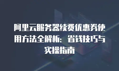 阿里云服务器续费优惠券使用方法全解析：省钱技巧与实操指南