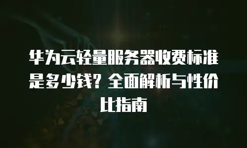 华为云轻量服务器收费标准是多少钱？全面解析与性价比指南