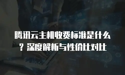 腾讯云主机收费标准是什么？深度解析与性价比对比