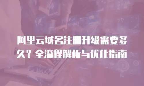 阿里云域名注册升级需要多久？全流程解析与优化指南