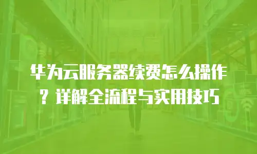 华为云服务器续费怎么操作？详解全流程与实用技巧