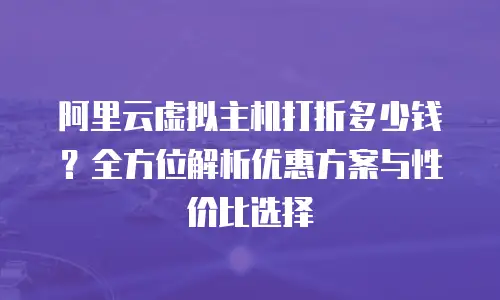 阿里云虚拟主机打折多少钱？全方位解析优惠方案与性价比选择