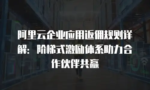 阿里云企业应用返佣规则详解：阶梯式激励体系助力合作伙伴共赢