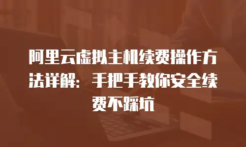 阿里云虚拟主机续费操作方法详解：手把手教你安全续费不踩坑
