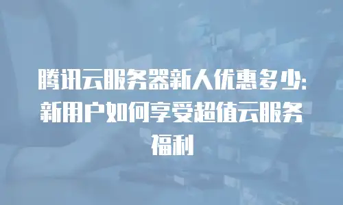腾讯云服务器新人优惠多少：新用户如何享受超值云服务福利