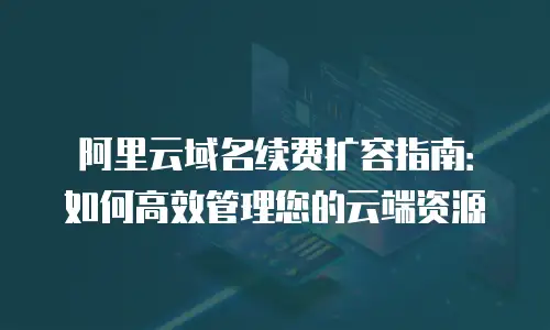 阿里云域名续费扩容指南：如何高效管理您的云端资源