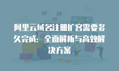 阿里云域名注册扩容需要多久完成：全面解析与高效解决方案