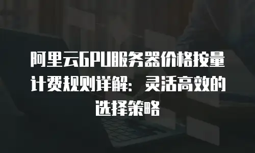 阿里云GPU服务器价格按量计费规则详解：灵活高效的选择策略