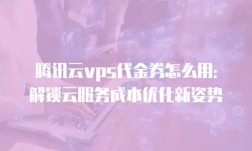 腾讯云vps代金券怎么用：解锁云服务成本优化新姿势