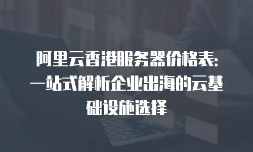 阿里云香港服务器价格表：一站式解析企业出海的云基础设施选择