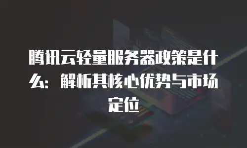 腾讯云轻量服务器政策是什么：解析其核心优势与市场定位
