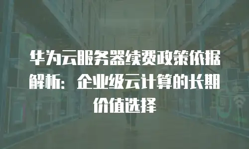 华为云服务器续费政策依据解析：企业级云计算的长期价值选择