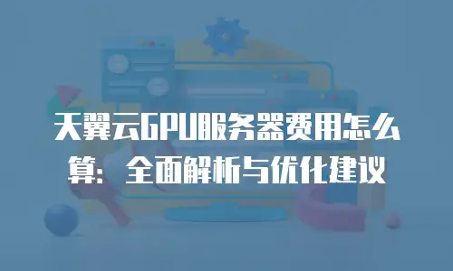 天翼云GPU服务器费用怎么算：全面解析与优化建议
